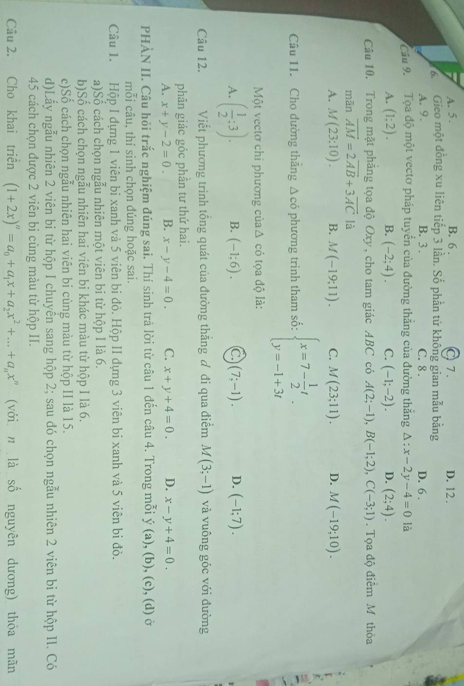 A. 5. B. 6 . C 7. D. 12.
6. Gieo một đồng xu liên tiếp 3 lần. Số phần tử không gian mẫu bằng
A. 9. B. 3 . C. 8 . D. 6 .
Cầu 9. Tọa độ một vectơ pháp tuyến của đường thắng của đường thắng △ :x-2y-4=0 là
A. (1;2). B. (-2;4). C. (-1;-2). D. (2;4).
Câu 10. Trong mặt phẳng tọa độ Oxy, cho tam giác ABC có A(2;-1),B(-1;2),C(-3;1). Tọa độ điểm M thỏa
mãn overline AM=2overline AB+3overline AC là
A. M(23;10). B. M(-19;11). C. M(23;11). D. M(-19;10).
Câu 11. Cho đường thắng △ cdot 0 phương trình tham số: beginarrayl x=7- 1/2 t y=-1+3tendarray. .
Một vectơ chi phương củaΔ có tọa độ là:
A. ( 1/2 ;3).
B. (-1;6). C. (7;-1). D. (-1;7).
Câu 12. Viết phương trình tổng quát của đường thăng ơ đi qua điểm M(3;-1) và vuông góc với đường
phân giác góc phần tư thứ hai.
A. x+y-2=0. B. x-y-4=0. C. x+y+4=0. D. x-y+4=0.
PHÀN II. Câu hỏi trắc nghiệm đúng sai. Thí sinh trả lời từ câu 1 đến câu 4. Trong mỗi y(a),(b),(c), (d) ở
mỗi câu, thí sinh chọn đúng hoặc sai.
Câu 1. Hộp I đựng 1 viên bi xanh và 5 viên bi đỏ. Hộp II đựng 3 viên bi xanh và 5 viên bi đỏ.
a)Số cách chọn ngẫu nhiên một viên bi từ hộp I là 6.
b)Số cách chọn ngẫu nhiên hai viên bi khác màu từ hộp I là 6.
c)Số cách chọn ngẫu nhiên hai viên bi cùng màu từ hộp II là 15.
d)Lấy ngẫu nhiên 2 viên bi từ hộp I chuyển sang hộp 2; sau đó chọn ngẫu nhiên 2 viên bi từ hộp II. Có
45 cách chọn được 2 viên bi cùng màu từ hộp II.
Câu 2. Cho khai triền (1+2x)^n=a_0+a_1x+a_2x^2+...+a_nx^n (với n là số nguyên dương) thỏa mãn