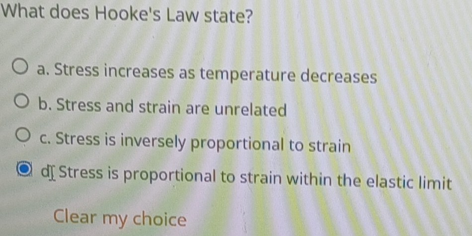 What does Hooke's Law state?
a. Stress increases as temperature decreases
b. Stress and strain are unrelated
c. Stress is inversely proportional to strain
d Stress is proportional to strain within the elastic limit
Clear my choice