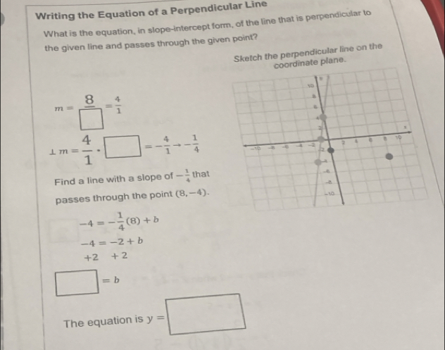 Writing the Equation of a Perpendicular Line 
What is the equation, in slope-intercept form, of the line that is perpendicular to 
the given line and passes through the given point? 
Sketch the perpendicular line on the 
rdinate plane.
m= 8/□  = 4/1 
⊥ m= 4/1 · □ =- 4/1 to - 1/4 
Find a line with a slope of - 1/4  that 
passes through the point (8,-4).
-4=- 1/4 (8)+b
-4=-2+b
+2+2
□ =b
The equation is y=□