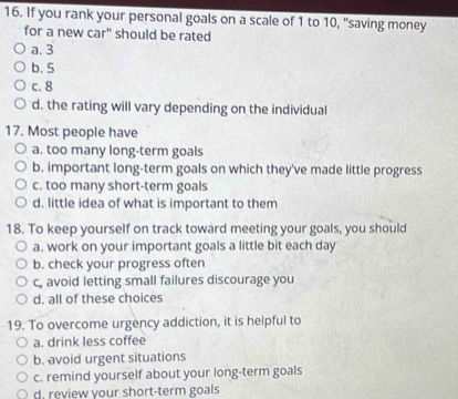 If you rank your personal goals on a scale of 1 to 10, "saving money
for a new car" should be rated
a. 3
b. 5
c. 8
d. the rating will vary depending on the individual
17. Most people have
a. too many long-term goals
b. important long-term goals on which they've made little progress
c. too many short-term goals
d. little idea of what is important to them
18. To keep yourself on track toward meeting your goals, you should
a. work on your important goals a little bit each day
b. check your progress often
c, avoid letting small failures discourage you
d. all of these choices
19. To overcome urgency addiction, it is helpful to
a. drink less coffee
b. avoid urgent situations
c. remind yourself about your long-term goals
d. review your short-term goals