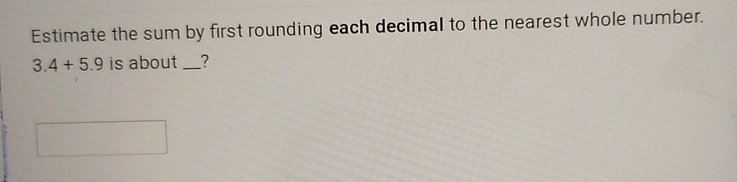 Estimate the sum by first rounding each decimal to the nearest whole number.
3.4+5.9 is about _?