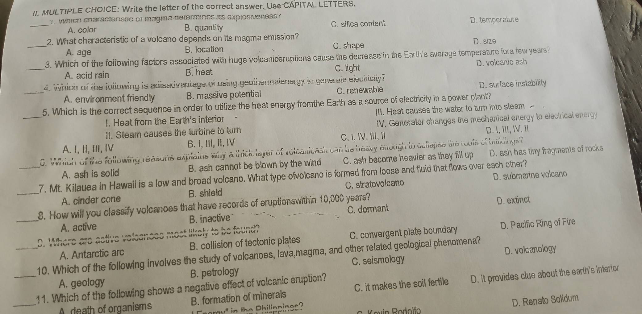 Write the letter of the correct answer. Use CAPITAL LETTERS.
1. Which characteristic of magma determines its explosiveness?
_A. color B. quantity
C. silica content D. temperature
_
2. What characteristic of a volcano depends on its magma emission?
A. age
B. location
C. shape D. size
_
3. Which of the following factors associated with huge volcaniceruptions cause the decrease in the Earth's average temperature fora few years?
A. acid rain B. heat
C. light D. volcanic ash
4. Which of the following is adisadvantage of using geothermalenergy to generate electricity?
D. surface instability
_A. environment friendly B. massive potential C. renewable
_5. Which is the correct sequence in order to utilize the heat energy fromthe Earth as a source of electricity in a power plant?
1. Heat from the Earth's interior III. Heat causes the water to turn into steam 
I1. Steam causes the turbine to turn IV. Generator changes the mechanical energy to electrical energy
C. I, IV, II, I
A. I, II, III, IV B. I, III, II, IV D. I, III, IV, II
0. Which of the following reasons explains why a thick layer of volcanicash can be heavy enough to collapse the roofs of buildings?
A. ash is solid B. ash cannot be blown by the wind C. ash become heavier as they fill up D. ash has tiny fragments of rocks
_7. Mt. Kilauea in Hawaii is a low and broad volcano. What type ofvolcano is formed from loose and fluid that flows over each other?
C. stratovolcano D. submarine volcano
A. cinder cone B. shield
_8. How will you classify volcanoes that have records of eruptionswithin 10,000 years?
D. extinct
A. active B. inactive C. dormant
_0. Where are active veleances most likely to be found?
D. Pacific Ring of Fire
A. Antarctic arc B. collision of tectonic plates C. convergent plate boundary
C. seismology D. volcanology
10. Which of the following involves the study of volcanoes, lava,magma, and other related geological phenomena?
A. geology B. petrology
_
_11. Which of the following shows a negative effect of volcanic eruption?
Adeath of organisms B. formation of minerals C. it makes the soil fertile D. it provides clue about the earth's interior
D. Renato Solidum