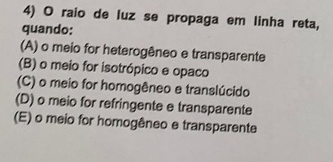 raio de luz se propaga em linha reta,
quando:
(A) o meio for heterogêneo e transparente
(B) o meio for isotrópico e opaco
(C) o meio for homogêneo e translúcido
(D) o meio for refringente e transparente
(E) o meio for homogêneo e transparente