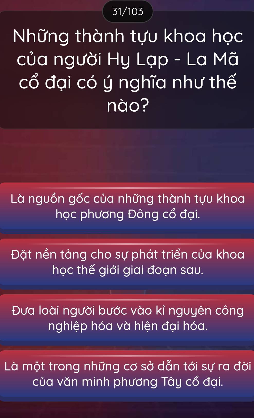 31/103
Những thành tựu khoa học
của người Hy Lạp - La Mã
cổ đại có ý nghĩa như thế
nào?
Là nguồn gốc của những thành tựu khoa
học phương Đông cổ đại.
Đặt nền tảng cho sự phát triển của khoa
học thế giới giai đoạn sau.
Đưa loài người bước vào kỉ nguyên công
nghiệp hóa và hiện đại hóa.
Là một trong những cơ sở dẫn tới sự ra đời
của văn minh phương Tây cổ đại.