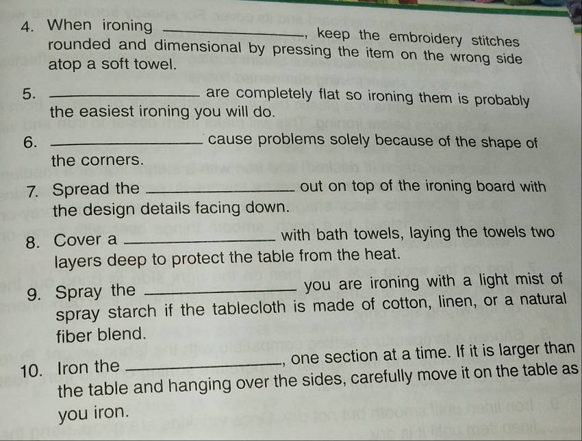 When ironing _, keep the embroidery stitches 
rounded and dimensional by pressing the item on the wrong side 
atop a soft towel. 
5._ 
are completely flat so ironing them is probably . 
the easiest ironing you will do. 
6. _cause problems solely because of the shape of 
the corners. 
7. Spread the _out on top of the ironing board with 
the design details facing down. 
8. Cover a _with bath towels, laying the towels two 
layers deep to protect the table from the heat. 
9. Spray the _ you are ironing with a light mist of 
spray starch if the tablecloth is made of cotton, linen, or a natural 
fiber blend. 
10. Iron the _, one section at a time. If it is larger than 
the table and hanging over the sides, carefully move it on the table as 
you iron.