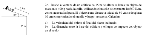 26,- Desde la ventana de un edificio de 15 m de altura se lanza un objeto de
0.9 m masa m=400g hacia la calle, utilizando el muelle de constante k=750 N/m,
30° como muestra la figura. El objeto a una distancia inicial de 80 cm se desplaza
10 cm comprimiendo el muelle y luego, se suelta. Calcular: 
a) La velocidad del objeto al final del plano inclinado.
15 m b) La distancia entre la base del edificio y el lugar de impacto del objeto 
en el suelo.