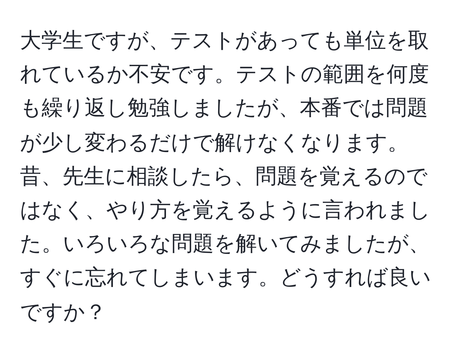 大学生ですが、テストがあっても単位を取れているか不安です。テストの範囲を何度も繰り返し勉強しましたが、本番では問題が少し変わるだけで解けなくなります。昔、先生に相談したら、問題を覚えるのではなく、やり方を覚えるように言われました。いろいろな問題を解いてみましたが、すぐに忘れてしまいます。どうすれば良いですか？