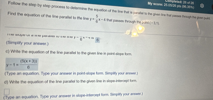 Completed: 26 of 26 
My score: 25.05/26 pts (96.35%) 
Follow the step by step process to determine the equation of the line that is parallel to the given line that passes through the given puint. 
Find the equation of the line parallel to the line y= 5/6 x-4 that passes through the point (-3,1). 
e stope of a line paralier to the line y-frac 6x-+R 6 overline O
(Simplify your answer.) 
c) Write the equation of the line parallel to the given line in point-slope form.
y-1= ((5(x+3)))/6 
(Type an equation. Type your answer in point-slope form. Simplify your answer.) 
d) Write the equation of the line parallel to the given line in slope-intercept form. 
(Type an equation. Type your answer in slope-intercept form. Simplify your answer.)