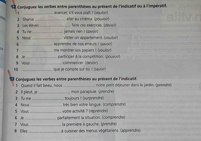 Conjuguez les verbes entre parenthèses au présent de l'indicatif ou à l'impératif. 
1 _avancer, s'il vous plaît ! (vouloir) 
2 Shania _aller au cinéma. (pouvoir) 
3 Les élèves_ faire ces exercices. (devoir) 
4 Tu ne _jamais rien ! (savoir) 
5 Nous_ visiter un appartement. (vouloir) 
6 _apprendre de nos erreurs ! (savoir) 
om 7 _me montrer vos papiers ! (vouloir) 
8 Je _participer à la compétition. (pouvoir). 
9 Vous _commencer. (devoir) 
10 _que je compte sur toi ! (savoir) 
13 Conjuguez les verbes entre parenthèses au présent de l'indicatif. 
1 Quand il fait beau, nous _notre petit déjeuner dans le jardin. (prendre) 
2 Il pleut, je_ mon parapluie. (prendre) 
3 Tu me _toujours ! (surprendre) 
4 Nous _très bien votre langue. (comprendre) 
5 Vous_ votre activité ? (reprendre) 
6 Je _parfaitement la situation. (comprendre) 
7 Vous _ la première à gauche. (prendre) 
8 Elles _ à cuisiner des menus végétariens. (apprendre)