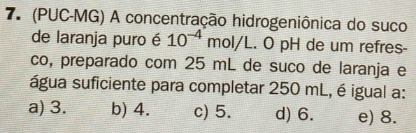 7º (PUC-MG) A concentração hidrogeniônica do suco
de laranja puro é 10^(-4) mol/L. O pH de um refres-
co, preparado com 25 mL de suño de laranja e
água suficiente para completar 250 mL, é igual a:
a) 3. b) 4. c) 5. d) 6. e) 8.