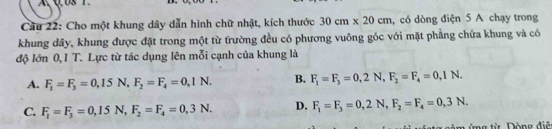 A Q,0S 1
Câu 22: Cho một khung dây dẫn hình chữ nhật, kích thước 30cm* 20cm , có dòng điện 5 A chạy trong
khung dây, khung được đặt trong một từ trường đều có phương vuông góc với mặt phẳng chứa khung và có
độ lớn 0,1 T. Lực từ tác dụng lên mỗi cạnh của khung là
A. F_1=F_3=0,15N, F_2=F_4=0,1N. B. F_1=F_3=0,2N, F_2=F_4=0,1N.
C. F_1=F_3=0,15N, F_2=F_4=0,3N. D. F_1=F_3=0,2N, F_2=F_4=0,3N. 
ng từ Đòng điệ