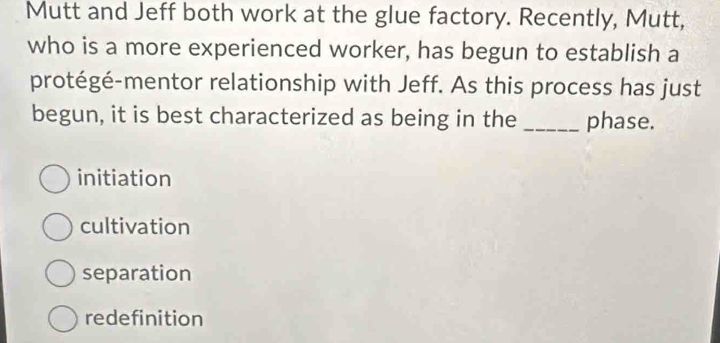 Mutt and Jeff both work at the glue factory. Recently, Mutt,
who is a more experienced worker, has begun to establish a
protégé-mentor relationship with Jeff. As this process has just
begun, it is best characterized as being in the _phase.
initiation
cultivation
separation
redefinition