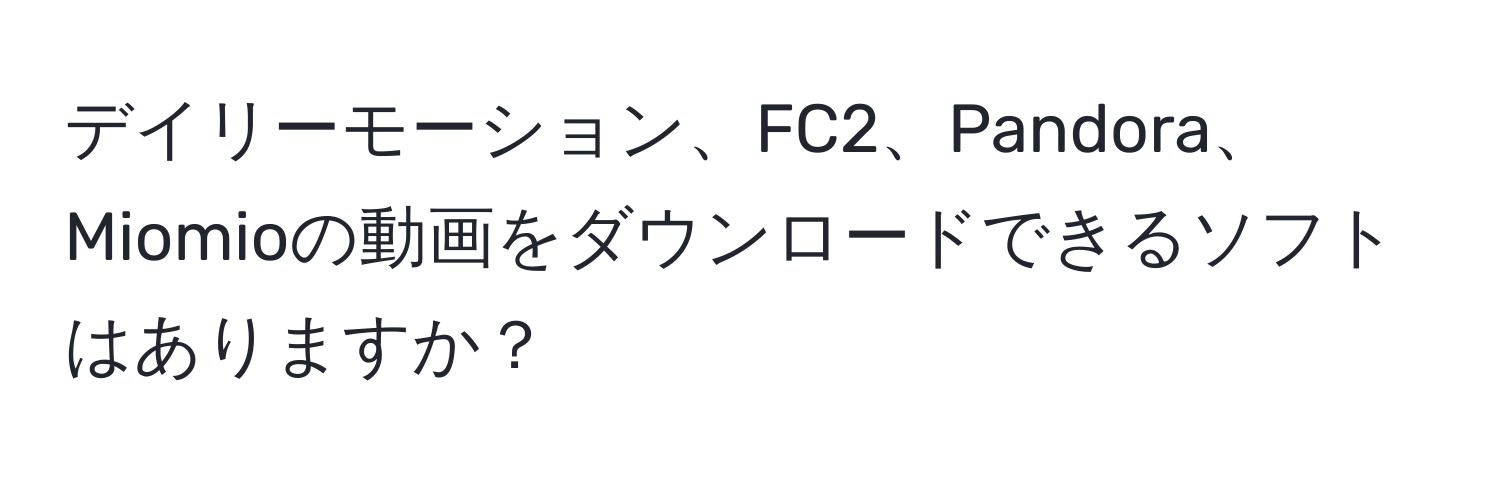 デイリーモーション、FC2、Pandora、Miomioの動画をダウンロードできるソフトはありますか？