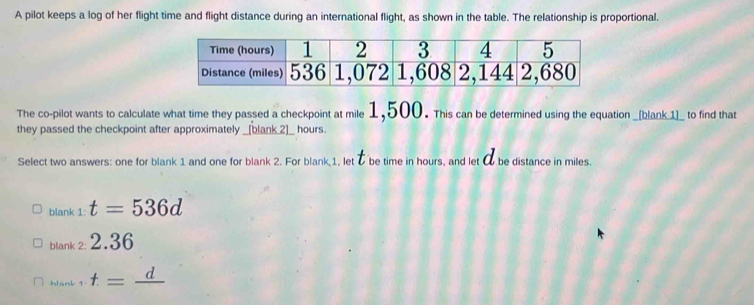 A pilot keeps a log of her flight time and flight distance during an international flight, as shown in the table. The relationship is proportional.
The co-pilot wants to calculate what time they passed a checkpoint at mile 1,500. This can be determined using the equation _[blank 1]_ to find that
they passed the checkpoint after approximately _[blank 2]_ hours.
Select two answers: one for blank 1 and one for blank 2. For blank 1, let & be time in hours, and let 0 be distance in miles.
blank 1: t=536d
blank 2: 2.36
hiank 1 t=frac d