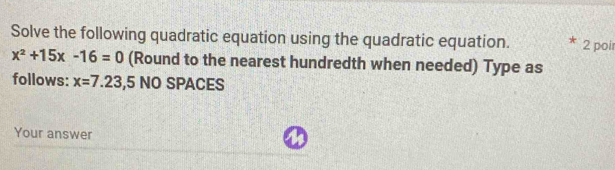 Solve the following quadratic equation using the quadratic equation. 2 poi
x^2+15x-16=0 (Round to the nearest hundredth when needed) Type as 
follows: x=7.23,5 NO SPACES 
Your answer