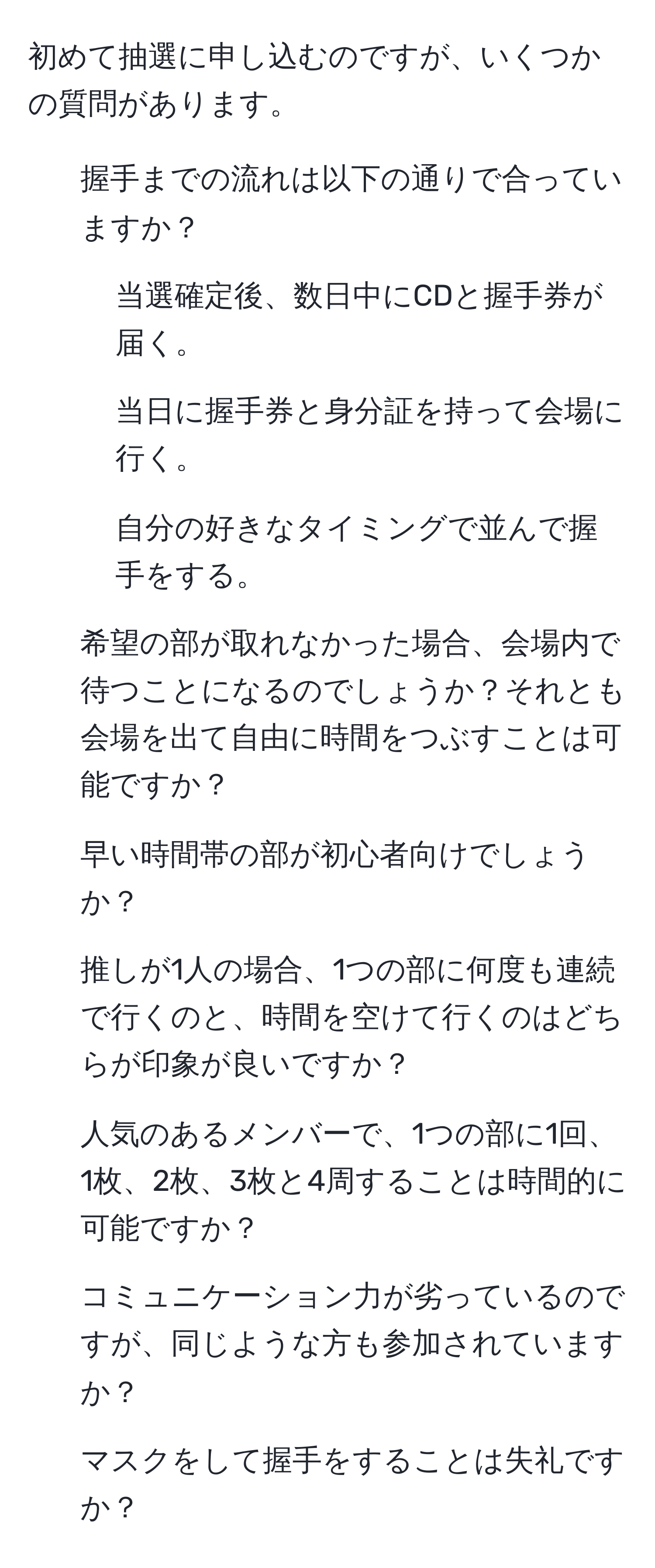 初めて抽選に申し込むのですが、いくつかの質問があります。

1. 握手までの流れは以下の通りで合っていますか？
- 当選確定後、数日中にCDと握手券が届く。
- 当日に握手券と身分証を持って会場に行く。
- 自分の好きなタイミングで並んで握手をする。

2. 希望の部が取れなかった場合、会場内で待つことになるのでしょうか？それとも会場を出て自由に時間をつぶすことは可能ですか？

3. 早い時間帯の部が初心者向けでしょうか？

4. 推しが1人の場合、1つの部に何度も連続で行くのと、時間を空けて行くのはどちらが印象が良いですか？

5. 人気のあるメンバーで、1つの部に1回、1枚、2枚、3枚と4周することは時間的に可能ですか？

6. コミュニケーション力が劣っているのですが、同じような方も参加されていますか？

7. マスクをして握手をすることは失礼ですか？