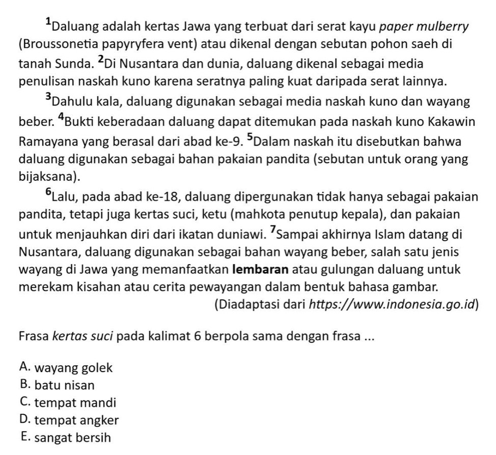 Daluang adalah kertas Jawa yang terbuat dari serat kayu paper mulberry
(Broussonetia papyryfera vent) atau dikenal dengan sebutan pohon saeh di
tanah Sunda. ^2 Di Nusantara dan dunia, daluang dikenal sebagai media
penulisan naskah kuno karena seratnya paling kuat daripada serat lainnya.
*Dahulu kala, daluang digunakan sebagai media naskah kuno dan wayang
beber. 4 *Bukti keberadaan daluang dapat ditemukan pada naskah kuno Kakawin
Ramayana yang berasal dari abad ke- 9. ⁵Dalam naskah itu disebutkan bahwa
daluang digunakan sebagai bahan pakaian pandita (sebutan untuk orang yang
bijaksana).
*Lalu, pada abad ke- 18, daluang dipergunakan tidak hanya sebagai pakaian
pandita, tetapi juga kertas suci, ketu (mahkota penutup kepala), dan pakaian
untuk menjauhkan diri dari ikatan duniawi. ⁷Sampai akhirnya Islam datang di
Nusantara, daluang digunakan sebagai bahan wayang beber, salah satu jenis
wayang di Jawa yang memanfaatkan Iembaran atau gulungan daluang untuk
merekam kisahan atau cerita pewayangan dalam bentuk bahasa gambar.
(Diadaptasi dari https://www.indonesia.go.id)
Frasa kertas suci pada kalimat 6 berpola sama dengan frasa ...
A. wayang golek
B. batu nisan
C. tempat mandi
D. tempat angker
E. sangat bersih