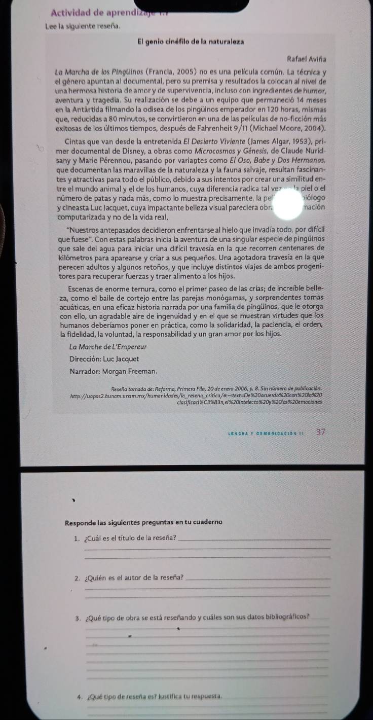 Actividad de aprendizaje 1.7
Lee la siguiente reseña.
El genio cinéfilo de la naturaleza
Rafael Aviña
La Marcha de los Pingüinos (Francia, 2005) no es una película común. La técnica y
el género apuntan al documental, pero su premisa y resultados la colocan al nivel de
una hermosa historia de amor y de supervivencia, incluso con ingredientes de humor,
aventura y tragedia. Su realización se debe a un equipo que permaneció 14 meses
en la Antártida filmando la odisea de los pingüinos emperador en 120 horas, mismas
que, reducidas a 80 minutos, se convirtieron en una de las películas de no-ficción más
exitosas de los últimos tiempos, después de Fahrenheit 9/11 (Michael Moore, 2004).
Cintas que van desde la entretenida El Desierto Viviente (James Algar, 1953), pri-
mer documental de Disney, a obras como Microcosmos y Génesis, de Claude Nurid
sany y Marie Pérennou, pasando por variaptes como El Oso, Babe y Dos Hermanos,
que documentan las maravillas de la naturaleza y la fauna salvaje, resultan fascinan-
tes y atractivas para todo el público, debido a sus intentos por crear una similitud en-
tre el mundo animal y el de los humanos, cuya diferencia radica tal vez « la piel o el
número de patas y nada más, como lo muestra precisamente, la pel iólogo
y cineasta Luc Jacquet, cuya impactante belleza visual pareciera obr. nación
computarizada y no de la vida real.
*Nuestros antepasados decidieron enfrentarse al hielo que invadía todo, por difícil
que fuese'. Con estas palabras inicia la aventura de una singular especie de pingüinos
que sale del agua para iniciar una difícil travesía en la que recorren centenares de
kilómetros para aparearse y criar a sus pequeños. Una agotadora travesía en la que
perecen adultos y algunos retoños, y que incluye distintos viajes de ambos progeni-
tores para recuperar fuerzas y traer alimento a los hijos.
Escenas de enorme ternura, como el primer paseo de las crías; de increíble belle-
za, como el baile de cortejo entre las parejas monógamas, y sorprendentes tomas
acuáticas, en una eficaz historia narrada por una familia de pingüinos, que le otorga
con ello, un agradable aire de ingenuidad y en el que se muestran virtudes que los
humanos deberíamos poner en práctica, como la solidaridad, la paciencia, el orden,
la fidelidad, la voluntad, la responsabilidad y un gran amor por los hijos.
La Marche de L’Empereur
Dirección: Luc Jacquet
Narrador: Morgan Freeman.
Reseña tomada de: Reforma, Primera Fila, 20 de enero 2006, p. 8. Sin número de publicación.
http://uapas2.bunam.unam.mx/humanidades/la_resena_critica/#:~:text=De%20acuerdo%20can%20la%20
clasificaci%C3%B3n, el %20intelecto%20y %20las %20emociones
37
Responde las siguientes preguntas en tu cuaderno
1. ¿Cuál es el título de la reseña?_
_
_
. ¿Quién es el autor de la reseña?_
_
_
_
3. ¿Qué tipo de obra se está reseñando y cuáles son sus datos bibliográficos?_
_
_
_
_
_
_
_
4. ¿Qué tipo de reseña es? Justifica tu respuesta._
_