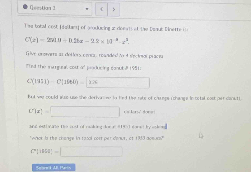 < > 
The total cost (dollars) of producing x donuts at the Donut Dinette is:
C(x)=250.9+0.25x-2.2* 10^(-9)· x^3. 
Give answers as dollars.cents, rounded to 4 decimal places 
Find the marginal cost of producing donut # 1951:
C(1951)-C(1950)=0.25 □ 
But we could also use the derivative to find the rate of change (change in total cost per donut),
C'(x)=□ dollars/ donut 
and estimate the cost of making donut #1951 donut by asking 
"what is the change in total cost per donut, at 1950 donuts?"
C'(1950)=□
Submit All Parts