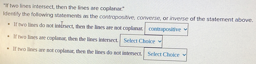 “If two lines intersect, then the lines are coplanar.” 
ldentify the following statements as the contrapositive, converse, or inverse of the statement above. 
If two lines do not intersect, then the lines are not coplanar. contrapositive 
If two lines are coplanar, then the lines intersect. Select Choice 
If two lines are not coplanar, then the lines do not intersect. Select Choice