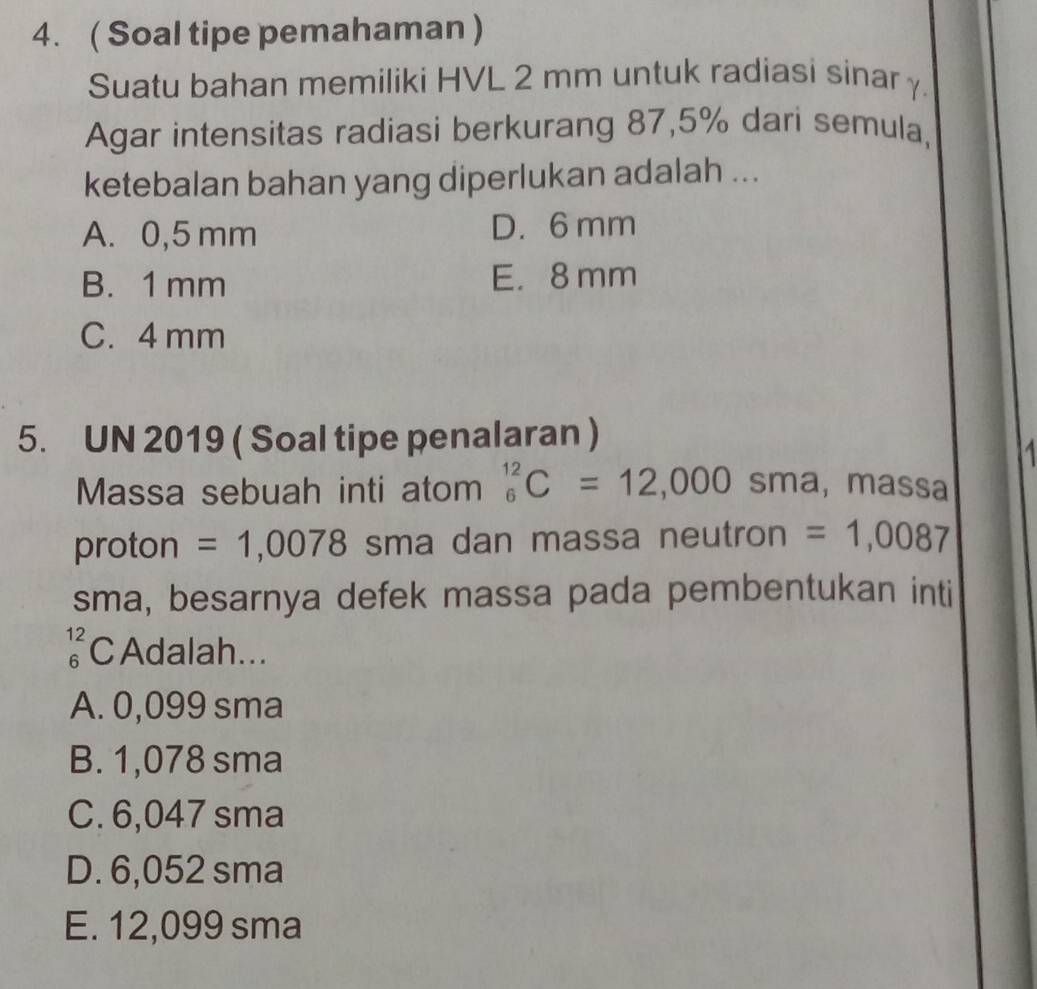 ( Soal tipe pemahaman )
Suatu bahan memiliki HVL 2 mm untuk radiasi sinar γ
Agar intensitas radiasi berkurang 87,5% dari semula,
ketebalan bahan yang diperlukan adalah ...
A. 0,5 mm D. 6 mm
B. 1 mm E. 8 mm
C. 4 mm
5. UN 2019 ( Soal tipe penalaran )
Massa sebuah inti atom^(12)_6C=12,000 sma, massa
proton = 1,0078 sma dan massa neutron =1,0087
sma, besarnya defek massa pada pembentukan inti
beginarrayr 12 6endarray C Adalah...
A. 0,099 sma
B. 1,078 sma
C. 6,047 sma
D. 6,052 sma
E. 12,099 sma