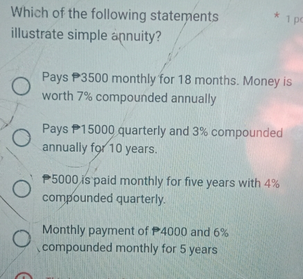 Which of the following statements * 1 pc
illustrate simple annuity?
Pays P3500 monthly for 18 months. Money is
worth 7% compounded annually
Pays P15000 quarterly and 3% compounded
annually for 10 years.
5000 is paid monthly for five years with 4%
compounded quarterly.
Monthly payment of 4000 and 6%
compounded monthly for 5 years