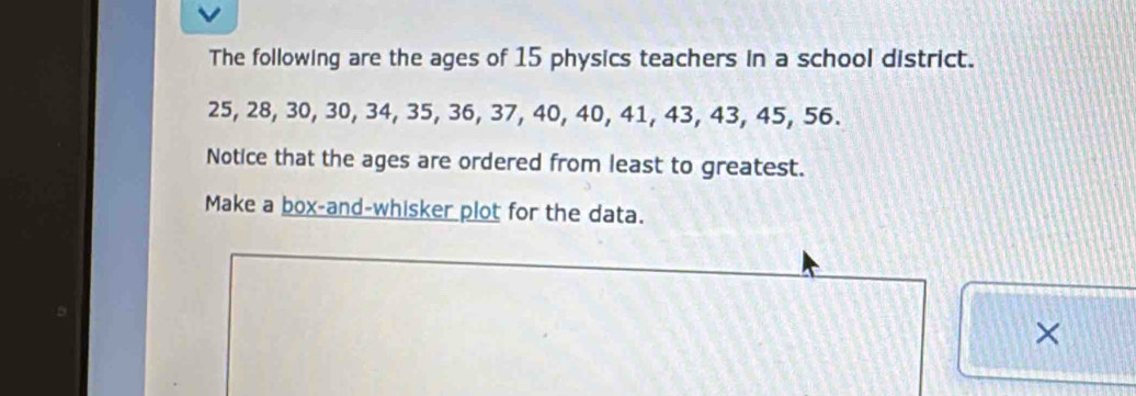 The following are the ages of 15 physics teachers in a school district.
25, 28, 30, 30, 34, 35, 36, 37, 40, 40, 41, 43, 43, 45, 56. 
Notice that the ages are ordered from least to greatest. 
Make a box-and-whisker plot for the data. 
×