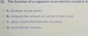 The function of a capacitor in an electric circuit is to
A. increase circuit power
B. measure the amount of current in the circuit.
C. allow current flow between its plates.
D. store electric charges.