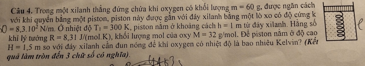 Trong một xilanh thẳng đứng chứa khí oxygen có khối lượng m=60g , được ngăn cách 
với khí quyển bằng một piston, piston này được gắn với đáy xilanh bằng một lò xo có độ cứng k
O=8,3.10^2N/m Ở nhiệt độ T_1=300K , piston nằm ở khoảng cách h=1m từ đáy xilanh. Hằng số 
khí lý tưởng R=8, 31J/ (mol.K), ), khối lượng mol của oxy M=32g/mol. Để piston nằm ở độ cao
H=1,5m so với đáy xilanh cần đun nóng để khí oxygen có nhiệt độ là bao nhiêu Kelvin? (Kết 
quả làm tròn đến 3 chữ số có nghĩa).