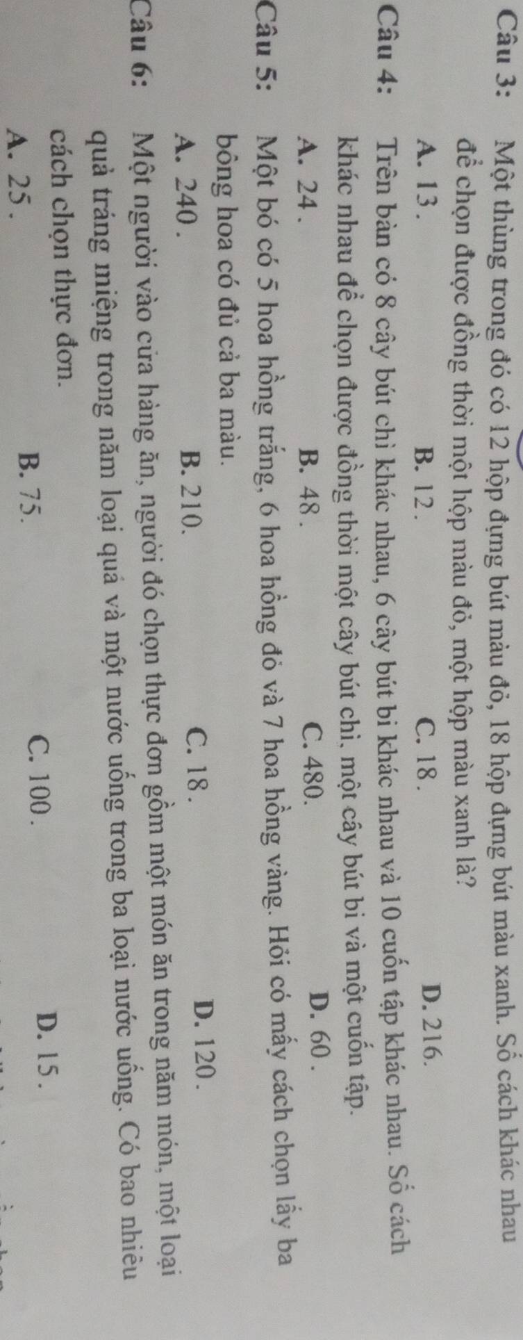Một thùng trong đó có 12 hộp đựng bút màu đỏ, 18 hộp đựng bút màu xanh. Số cách khác nhau
để chọn được đồng thời một hộp màu đỏ, một hộp màu xanh là?
A. 13. B. 12. C. 18. D. 216.
Câu 4: Trên bàn có 8 cây bút chì khác nhau, 6 cây bút bi khác nhau và 10 cuốn tập khác nhau. Số cách
khác nhau để chọn được đồng thời một cây bút chì, một cây bút bi và một cuốn tập.
A. 24. B. 48. C. 480. D. 60.
Câu 5: 2Một bó có 5 hoa hồng trắng, 6 hoa hồng đỏ và 7 hoa hồng vàng. Hỏi có mấy cách chọn lấy ba
bông hoa có đủ cả ba màu.
A. 240. B. 210. C. 18. D. 120.
Câu 6: Một người vào cửa hàng ăn, người đó chọn thực đơn gồm một món ăn trong năm món, một loại
quả tráng miệng trong năm loại quá và một nước uống trong ba loại nước uống. Có bao nhiêu
cách chọn thực đơn.
A. 25.
B. 75. C. 100. D. 15.