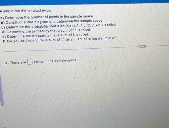 A single fair die is rolled twice. 
a) Determine the number of points in the sample space. 
b) Construct a tree diagram and determine the sample space. 
c) Determine the probability that a double (a 1, 1 or 2, 2, etc.) is rolled. 
d) Determine the probability that a sum of 11 is rolled. 
e) Determine the probability that a sum of 8 is rolled. 
f) Are you as likely to roll a sum of 11 as you are of rolling a sum of 8? 
a) There are □ points in the sample space.