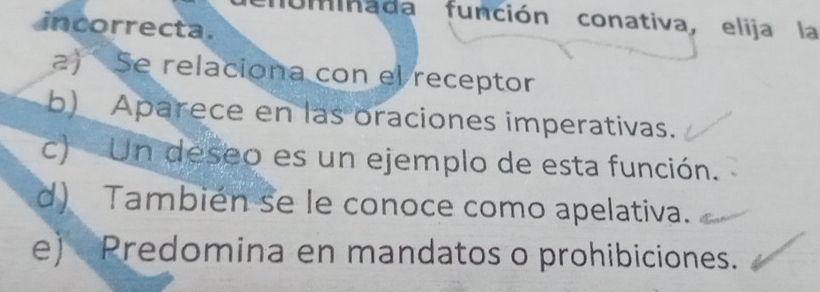 Uminada función conativa, elija la
incorrecta.
a) Se relaciona con el receptor
b) Aparece en las oraciones imperativas.
c) Un deseo es un ejemplo de esta función.
d) También se le conoce como apelativa.
e) Predomina en mandatos o prohibiciones.