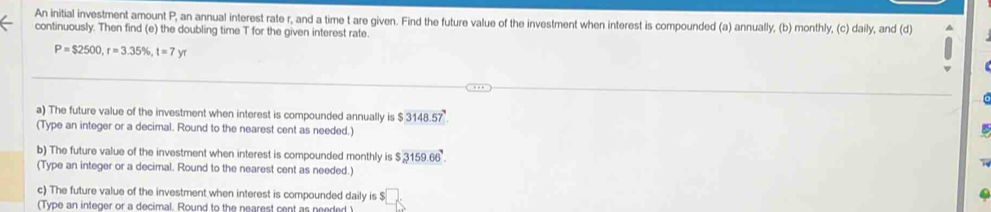 An initial investment amount P, an annual interest rate r, and a time t are given. Find the future value of the investment when interest is compounded (a) annually, (b) monthly, (c) daily, and (d) 
continuously. Then find (e) the doubling time T for the given interest rate.
P=$2500, r=3.35% , t=7yr
a) The future value of the investment when interest is compounded annually is $ 3148.57 ' 
(Type an integer or a decimal. Round to the nearest cent as needed.) 
b) The future value of the investment when interest is compounded monthly is 3159.66°. 
(Type an integer or a decimal. Round to the nearest cent as needed.) 
c) The future value of the investment when interest is compounded daily is $
(Type an integer or a decimal. Round to the nearest cent as needed )