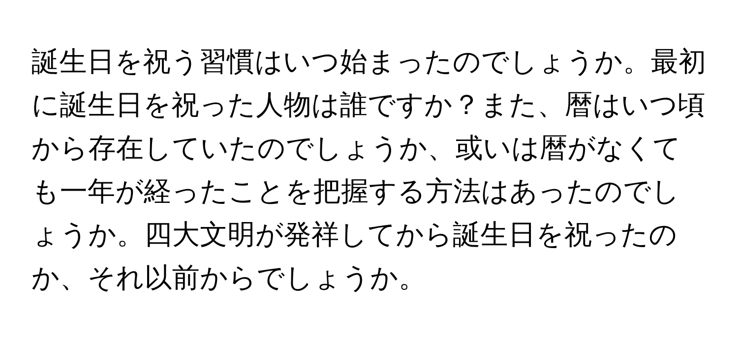 誕生日を祝う習慣はいつ始まったのでしょうか。最初に誕生日を祝った人物は誰ですか？また、暦はいつ頃から存在していたのでしょうか、或いは暦がなくても一年が経ったことを把握する方法はあったのでしょうか。四大文明が発祥してから誕生日を祝ったのか、それ以前からでしょうか。