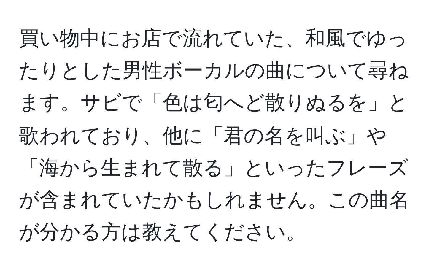 買い物中にお店で流れていた、和風でゆったりとした男性ボーカルの曲について尋ねます。サビで「色は匂へど散りぬるを」と歌われており、他に「君の名を叫ぶ」や「海から生まれて散る」といったフレーズが含まれていたかもしれません。この曲名が分かる方は教えてください。