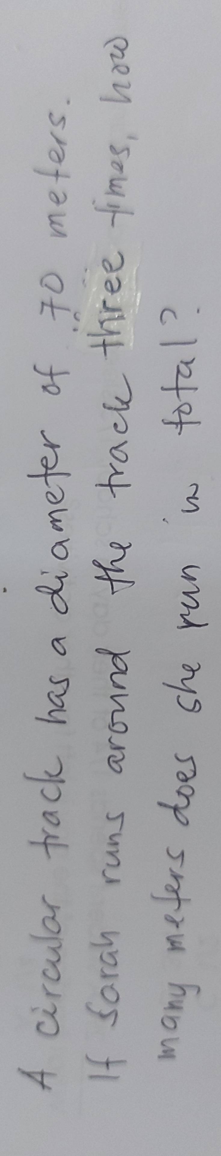 A circular track has a diameter of 70 meters. 
If Sarah runs around the track three times, how 
many meters does she run in total?