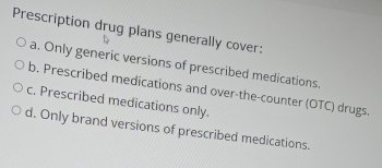 Prescription drug plans generally cover:
a. Only generic versions of prescribed medications.
b. Prescribed medications and over-the-counter (OTC) drugs.
c. Prescribed medications only.
d. Only brand versions of prescribed medications.