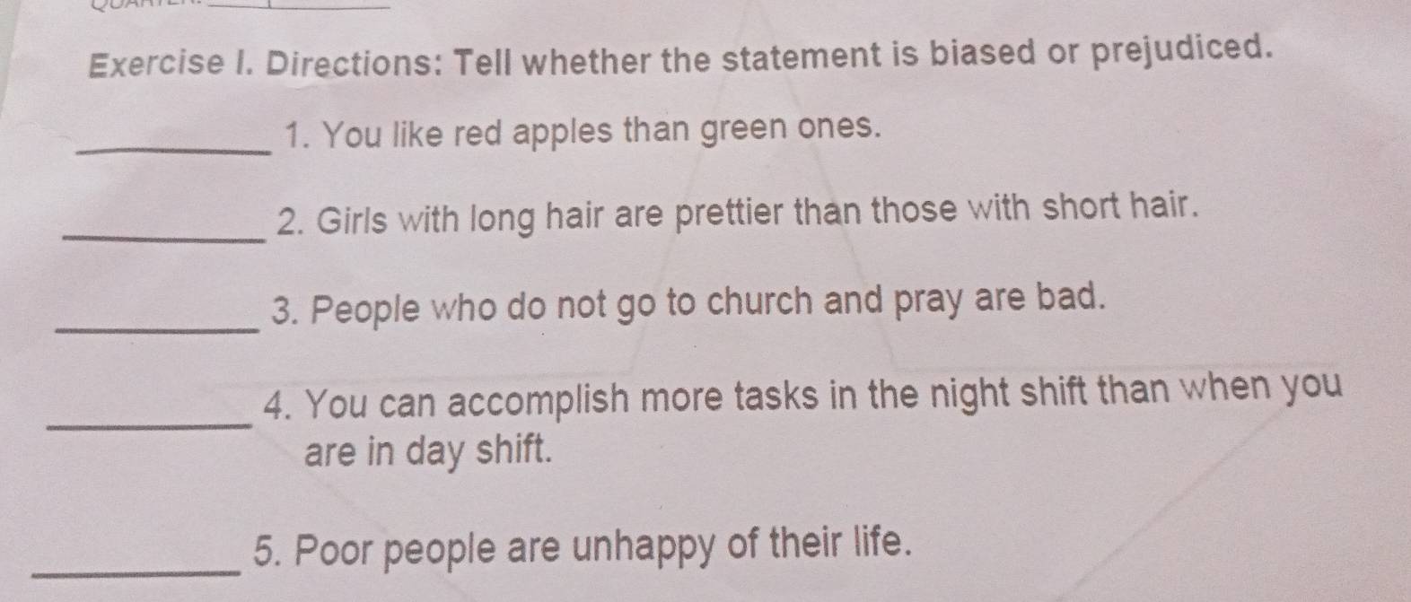 Directions: Tell whether the statement is biased or prejudiced. 
_1. You like red apples than green ones. 
_ 
2. Girls with long hair are prettier than those with short hair. 
_ 
3. People who do not go to church and pray are bad. 
_ 
4. You can accomplish more tasks in the night shift than when you 
are in day shift. 
_5. Poor people are unhappy of their life.