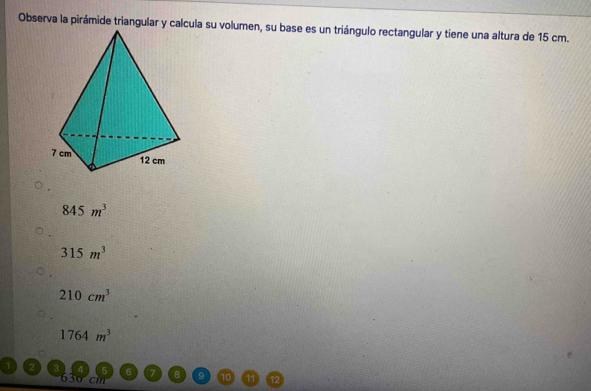 Observa la pirámide triangular y calcula su volumen, su base es un triángulo rectangular y tiene una altura de 15 cm.
845m^3
315m^3
210cm^3
1764m^3
1 2
630 cm
10 1