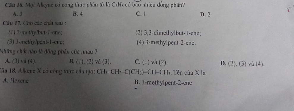 Một Alkyne có công thức phân tử là C_5H_8 có bao nhiêu dồng phân?
A. 3 B. 4 C. l D. 2
Câu 17. Cho các chất sau :
(1) 2 -methylbut- 1 -ene; (2) 3, 3 -dimethylbut- 1 -ene;
(3) 3 -methylpent- 1 -ene; (4) 3 -methylpent- 2 -ene.
Những chất nào là đồng phân của nhau ?
A. (3) và (4). B. (1), (2) và (3). C. (1) và (2). D. (2), (3) và (4).
Cầu 18. Alkene X có công thức cầu tạo: CH_3-CH_2-C(CH_3)=CH-CH_3. Tên của X là
A. Hexene B. 3 -methylpent -2 -ene