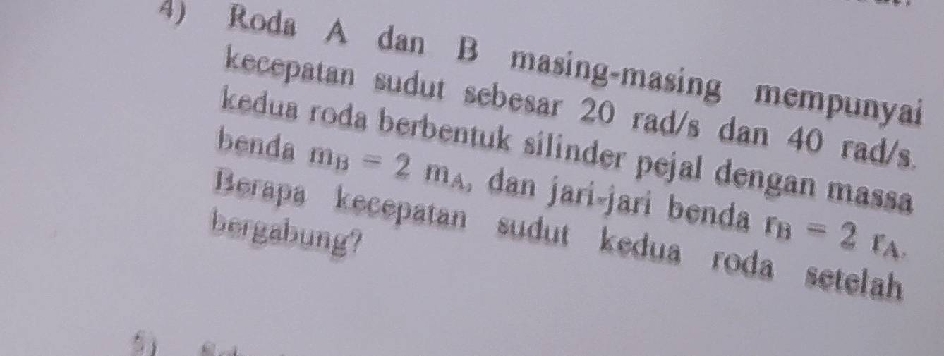 Roda A dan B masing-masing mempunyai 
kecepatan sudut sebesar 20 rad/s dan 40 rad/s
kedua roda berbentuk silinder pejal dengan massa 
benda m_B=2m_A , dan jari-jari benda r_B=2r_A
bergabung? 
Berapa kecepatan sudut kedua roda setelah 
a