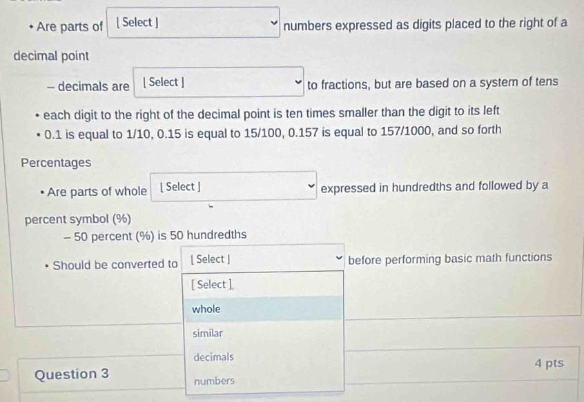 Are parts of [ Select ] numbers expressed as digits placed to the right of a
decimal point
- decimals are [ Select ] to fractions, but are based on a system of tens
each digit to the right of the decimal point is ten times smaller than the digit to its left
0.1 is equal to 1/10, 0.15 is equal to 15/100, 0.157 is equal to 157/1000, and so forth
Percentages
Are parts of whole [ Select ] expressed in hundredths and followed by a
percent symbol (%)
- 50 percent (%) is 50 hundredths
Should be converted to [ Select ] before performing basic math functions
[ Select ]
whole
similar
decimals
4 pts
Question 3
numbers