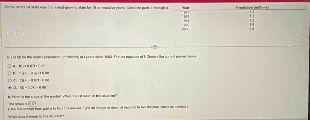 Some particular state was the fastest-growing state for 19 consecutive years. Complete parts a throug
a. Let f(t) be the state's population (in millions) at t years since 1983. Find an equation of f. Choose the correct answer below.
A. f(t)=0.07t+0.88
B. f(t)=-0.07t+0.88
C. t(t)=-0.07t-0.88
D. f(t)=0.07t-0.88
b. What is the slope of the model? What does it mean in this situation?
The stope is 0.07
(Use the answer from part a to find this answer. Type an integer or decimal rounded to two decimal places as needed.)
What does it mean in this situation?