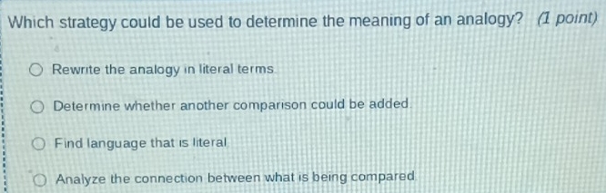 Which strategy could be used to determine the meaning of an analogy? (1 point)
Rewrite the analogy in literal terms
Determine whether another comparison could be added.
Find language that is literal
Analyze the connection between what is being compared.