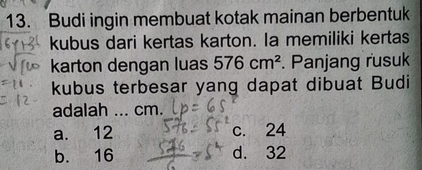 Budi ingin membuat kotak mainan berbentuk
kubus dari kertas karton. Ia memiliki kertas
karton dengan luas 576cm^2. Panjang rusuk
kubus terbesar yang dapat dibuat Budi
adalah ... cm.
a. 12 c. 24
b. 16 d. 32