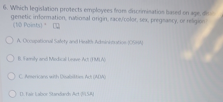 Which legislation protects employees from discrimination based on age, disab
genetic information, national origin, race/color, sex, pregnancy, or religion?
(10 Points) *
A. Occupational Safety and Health Administration (OSHA)
B. Family and Medical Leave Act (FMLA)
C. Americans with Disabilities Act (ADA)
D. Fair Labor Standards Act (FLSA)