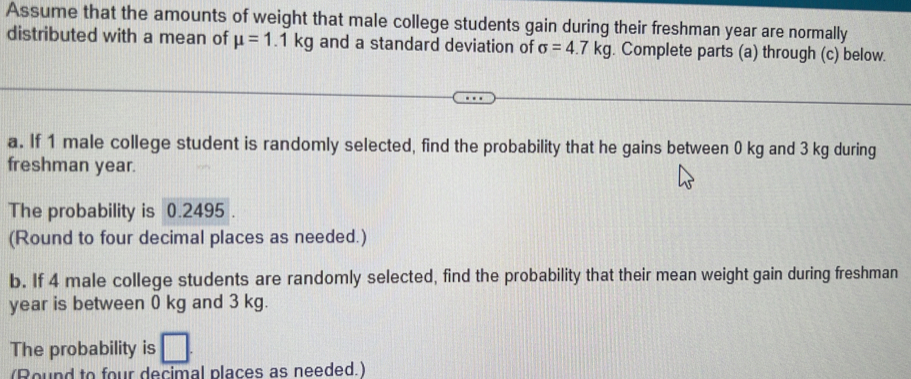 Assume that the amounts of weight that male college students gain during their freshman year are normally 
distributed with a mean of mu =1.1kg and a standard deviation of sigma =4.7kg. Complete parts (a) through (c) below. 
a. If 1 male college student is randomly selected, find the probability that he gains between 0 kg and 3 kg during 
freshman year. 
The probability is 0.2495. 
(Round to four decimal places as needed.) 
b. If 4 male college students are randomly selected, find the probability that their mean weight gain during freshman
year is between 0 kg and 3 kg. 
The probability is □
(Round to four decimal places as needed.)