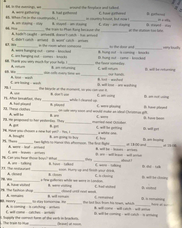 In the evenings, we _around the fireplace and talked.

A. were gathering B. had gathered C. have gathered D. gathered in a villa.
65. When I'm in the countryside, I _in country house, but now I _D. stayed - stay
A. am staying - stay B. stayed - am staying C. stay - am staying
66. Hoa_ the train to Phan Rang because she _at the station too late.
A. hadn’t caught - arrived B. doesn’t catch - has arrived
C. didn’t catch - arrived D. wont’ catch - arrives
67. We_ in the room when someone _to the door and_ very loudly.
A. were hanging out -- came - knocked B. hung out - is coming - knocks
C. are hanging out - comes - knocks D. hung out - came - knocked
68. Thank you very much for your help. I _the favor someday.
A. return B. am returning C. will return D. will be returning
69. We_ skin cells every time we _our hands.
A. lose - wash B. lost - washed
C. are losing - wash D. will lose - are washing
70. 1 _the bicycle at the moment, so you can use it.
A. use B. don’t use C. am using D. am not using
71. After breakfast, they _while I cleared up.
A. had played B. played C. were playing D. have played
72. These clothes _on sale very soon and would make an ideal Christmas gift.
A. will be B. are C. were D. have been
73. He proposed to her yesterday. They _married next October.
A. got B. get C. will be getting D. will get
74. Have you chosen a new hat yet? — Yes, I _a white one.
A. bought B. am going to buy C. buy D. am buying
75. There _two lights to Hanoi this afternoon. The first flight_ at 13:00 and _at 15:00.
A. were - leaf - arrived B. will be - leaves -- arrives
C. are - leaves - arrives D. are - will leave - will arrive
76. Can you hear those boys? What _they _about?
A. are - talking B. have - talked C. were - talking D. did - talk
77. The restaurant _soon. Hurry up and finish your drink.
A. closed B. closes C. is closing D. will be closing
78. We _a few galleries while we were in London.
A. have visited B. were visiting C. had visited D. visited
79. The fashion shop _closed until next week.
A. remains B. will remain C. remained D. is remaining
80. Henry _to stay tomorrow. He_ the last bus from his town, which_ here at suns  
A. is coming - is catching - arrives B. will come - will catch - will arrive
C. will come -- catches - arrives D. will be coming - will catch - is arriving
I. Supply the correct form of the verb in brackets.
. The train to Hue _(leave) at noon.