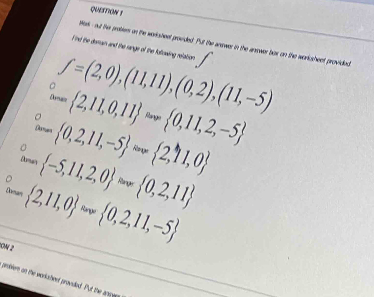 Wok- out this problem on the workcsheet provided. Put the answer in the answer box on the worksheet provided 
F ind the domain and the range of the following relation
f=(2,0),(11,11),(0,2),(11,-5)
w= 2,11,0,11ans 0,11,2,-5
Asma  0,2,11,-5 = 2,11,0
Dismais  -5,11,2,0 * 0,2,11
Doman  2,11,0 Range  0,2,11,-5
ON 2 
problem on the worksheet provided. Put the answ