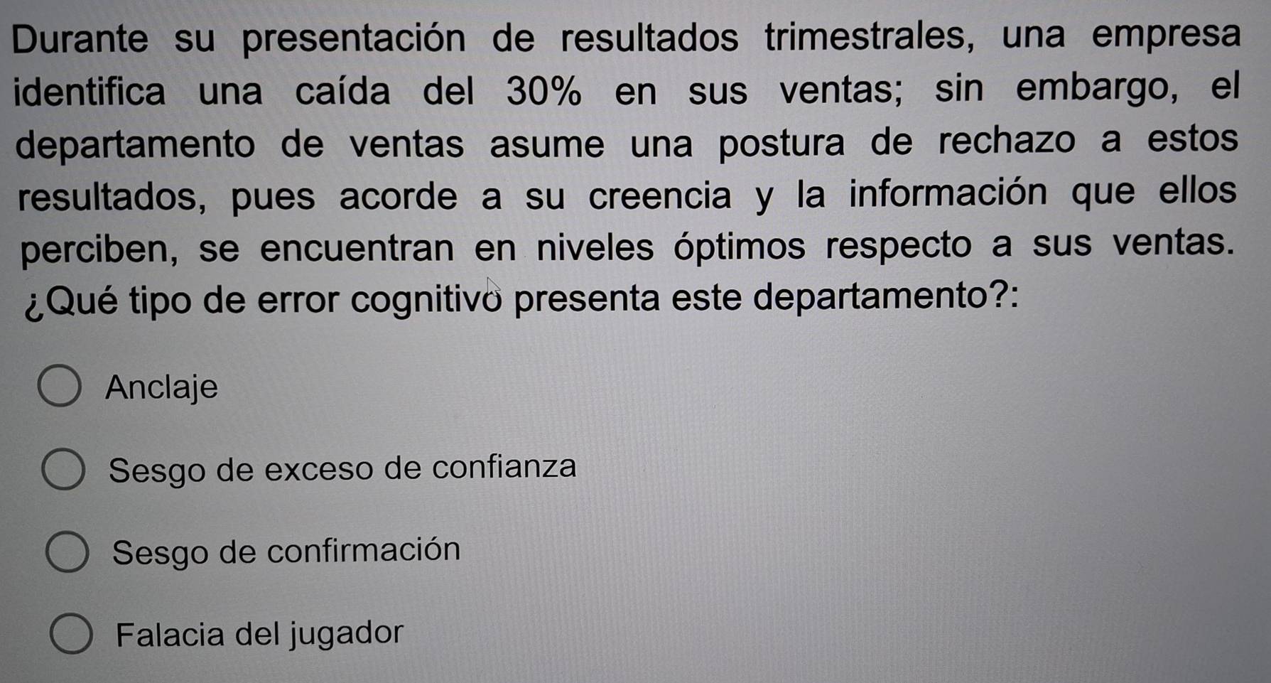 Durante su presentación de resultados trimestrales, una empresa
identifica una caída del 30% en sus ventas; sin embargo, el
departamento de ventas asume una postura de rechazo a estos
resultados, pues acorde a su creencia y la información que ellos
perciben, se encuentran en niveles óptimos respecto a sus ventas.
¿Qué tipo de error cognitivo presenta este departamento?:
Anclaje
Sesgo de exceso de confianza
Sesgo de confirmación
Falacia del jugador